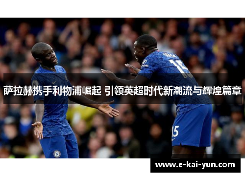 萨拉赫携手利物浦崛起 引领英超时代新潮流与辉煌篇章