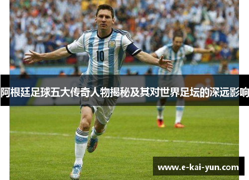 阿根廷足球五大传奇人物揭秘及其对世界足坛的深远影响